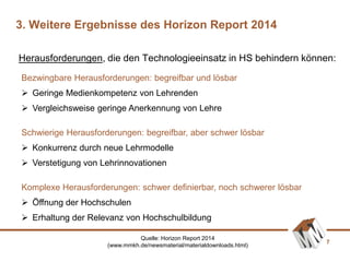 7
Bezwingbare Herausforderungen: begreifbar und lösbar
 Geringe Medienkompetenz von Lehrenden
 Vergleichsweise geringe Anerkennung von Lehre
Schwierige Herausforderungen: begreifbar, aber schwer lösbar
 Konkurrenz durch neue Lehrmodelle
 Verstetigung von Lehrinnovationen
Komplexe Herausforderungen: schwer definierbar, noch schwerer lösbar
 Öffnung der Hochschulen
 Erhaltung der Relevanz von Hochschulbildung
Herausforderungen, die den Technologieeinsatz in HS behindern können:
3. Weitere Ergebnisse des Horizon Report 2014
Quelle: Horizon Report 2014
(www.mmkh.de/newsmaterial/materialdownloads.html)
 