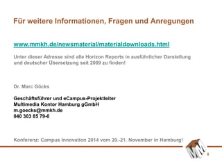 8
Für weitere Informationen, Fragen und Anregungen
www.mmkh.de/newsmaterial/materialdownloads.html
Unter dieser Adresse sind alle Horizon Reports in ausführlicher Darstellung
und deutscher Übersetzung seit 2009 zu finden!
Dr. Marc Göcks
Geschäftsführer und eCampus-Projektleiter
Multimedia Kontor Hamburg gGmbH
m.goecks@mmkh.de
040 303 85 79-0
Konferenz: Campus Innovation 2014 vom 20.-21. November in Hamburg!
 