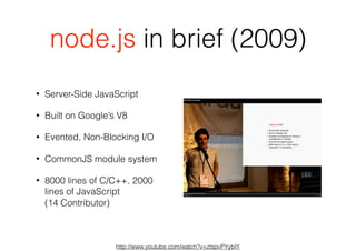 node.js in brief (2009)
• Server-Side JavaScript
• Built on Google’s V8
• Evented, Non-Blocking I/O
• CommonJS module system
• 8000 lines of C/C++, 2000
lines of JavaScript  
(14 Contributor)
http://www.youtube.com/watch?v=ztspvPYybIY
 