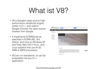 What ist V8?
• V8 is Google's open source high-
performance JavaScript engine,
written in C++ and used in
Google Chrome, the open source
browser from Google.
• It implements ECMAScript as
speciﬁed in ECMA-262, 3rd
edition, and runs on Windows XP
and Vista, Mac OS X 10.5+, and
Linux systems that use IA-32,
ARM or MIPS processors.
• V8 can run standalone, or can be
embedded into any C++
application.
https://developers.google.com/v8/
 