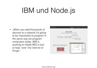 IBM und Node.js
• „When you add thousands of
devices to a network it’s going
to be impossible to program in
the same way we program
computers today. IBM is
working on Node-RED a tool
to help “wire” the internet of
things.“
http://nodered.org/
 