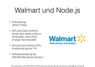 Walmart und Node.js
• Anforderung:  
„Black Friday“
• 55% des Datenverkehrs
wurde über Node.js-Server
verarbeitet, ohne einen
einzigen Serverausfall
• Die durchschnittliche CPU-
Auslastung lag bei 1%
• Softwareverteilung bei
200.000.000 aktiven Nutzern
http://www.joyent.com/developers/videos/node-js-at-walmart-going-to-production-debugging-monitoring
 