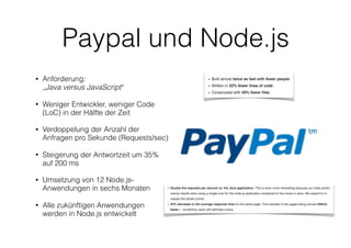 Paypal und Node.js
• Anforderung:  
„Java versus JavaScript“
• Weniger Entwickler, weniger Code
(LoC) in der Hälfte der Zeit
• Verdoppelung der Anzahl der
Anfragen pro Sekunde (Requests/sec)
• Steigerung der Antwortzeit um 35%
auf 200 ms
• Umsetzung von 12 Node.js-
Anwendungen in sechs Monaten
• Alle zukünftigen Anwendungen
werden in Node.js entwickelt
 