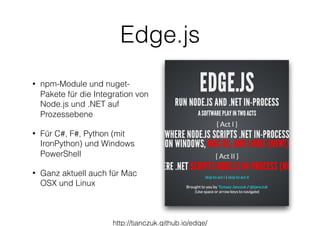 Edge.js
• npm-Module und nuget-
Pakete für die Integration von
Node.js und .NET auf
Prozessebene
• Für C#, F#, Python (mit
IronPython) und Windows
PowerShell
• Ganz aktuell auch für Mac
OSX und Linux
http://tjanczuk.github.io/edge/
 