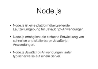 Node.js
• Node.js ist eine plattformübergreifende
Laufzeitumgebung für JavaScript-Anwendungen.
• Node.js ermöglicht die einfache Entwicklung von
schnellen und skalierbaren JavaScript-
Anwendungen.
• Node.js JavaScript-Anwendungen laufen
typischerweise auf einem Server.
 