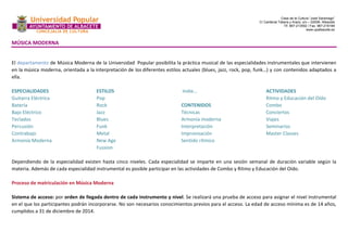 Casa de la Cultura “José Saramago” 
C/ Cardenal Tabera y Araoz, s/n – 02008- Albacete 
Tlf. 967-213592 / Fax. 967-218199 
www.upalbacete.es 
MÚSICA MODERNA 
El departamento de Música Moderna de la Universidad Popular posibilita la práctica musical de las especialidades instrumentales que intervienen 
en la música moderna, orientada a la interpretación de los diferentes estilos actuales (blues, jazz, rock, pop, funk…) y con contenidos adaptados a 
ella. 
ESPECIALIDADES 
Guitarra Eléctrica 
Batería 
Bajo Eléctrico 
Teclados 
Percusión 
Contrabajo 
Armonía Moderna 
ESTILOS 
Pop 
Rock 
Jazz 
Blues 
Funk 
Metal 
New Age 
Fussion 
Indie… 
CONTENIDOS 
Técnicas 
Armonía moderna 
Interpretación 
Improvisación 
Sentido rítmico 
ACTIVIDADES 
Ritmo y Educación del Oído 
Combo 
Conciertos 
Viajes 
Seminarios 
Master Classes 
Dependiendo de la especialidad existen hasta cinco niveles. Cada especialidad se imparte en una sesión semanal de duración variable según la 
materia. Además de cada especialidad instrumental es posible participar en las actividades de Combo y Ritmo y Educación del Oído. 
Proceso de matriculación en Música Moderna 
Sistema de acceso: por orden de llegada dentro de cada instrumento y nivel. Se realizará una prueba de acceso para asignar el nivel instrumental 
en el que los participantes podrán incorporarse. No son necesarios conocimientos previos para el acceso. La edad de acceso mínima es de 14 años, 
cumplidos a 31 de diciembre de 2014. 
 
