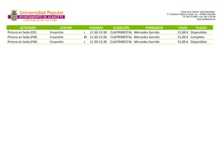 Casa de la Cultura “José Saramago” 
C/ Cardenal Tabera y Araoz, s/n – 02008- Albacete 
Tlf. 967-213592 / Fax. 967-218199 
www.upalbacete.es 
ACTIVIDAD CENTRO HORARIO DURACIÓN FORMADOR TASAS PLAZAS 
Pintura en Seda (OE) Ensanche J 11:30-13:30 CUATRIMESTAL Mercedes Garrido 51,00 € Disponibles 
Pintura en Seda (FM) Ensanche M 11:30-13:30 CUATRIMESTAL Mercedes Garrido 51,00 € Completo 
Pintura en Seda (FM) Ensanche J 11:30-13:30 CUATRIMESTAL Mercedes Garrido 51,00 € Disponibles 
 