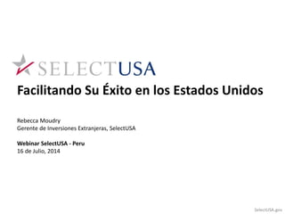 Facilitando Su Éxito en los Estados Unidos 
Rebecca Moudry 
Gerente de Inversiones Extranjeras, SelectUSA 
Webinar SelectUSA - Peru 
16 de Julio, 2014 
SelectUSA.gov 
 