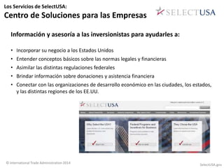 Los Servicios de SelectUSA: 
Centro de Soluciones para las Empresas 
Información y asesoría a las inversionistas para ayudarles a: 
• Incorporar su negocio a los Estados Unidos 
• Entender conceptos básicos sobre las normas legales y financieras 
• Asimilar las distintas regulaciones federales 
• Brindar información sobre donaciones y asistencia financiera 
• Conectar con las organizaciones de desarrollo económico en las ciudades, los estados, 
y las distintas regiones de los EE.UU. 
© International Trade Administration 2014 SelectUSA.gov 
 
