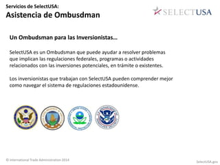 Servicios de SelectUSA: 
Asistencia de Ombusdman 
Un Ombudsman para las Inversionistas… 
SelectUSA es un Ombudsman que puede ayudar a resolver problemas 
que implican las regulaciones federales, programas o actividades 
relacionados con las inversiones potenciales, en trámite o existentes. 
Los inversionistas que trabajan con SelectUSA pueden comprender mejor 
como navegar el sistema de regulaciones estadounidense. 
© International Trade Administration 2014 SelectUSA.gov 
 