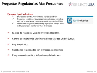 Preguntas Regulatorias Más Frecuentes 
Ejemplo: Jyoti Industries 
 Empresa de la India, fabricante de equipos eléctricos 
 Problemas en obtener las visas para ejecutivos de entrada al 
país con el objetivo de capacitar a sus técnicos en los EE.UU. 
 SelectUSA trabajó con la empresa y el grupo de trabajo inter-institucional 
para facilitar las visas de entrada 
 La Visa de Negocios, Visa de Inversionistas (EB-5) 
 Comité de Inversiones Extranjeras en los Estados Unidos (CFIUS) 
 Buy America Act 
 Cuestiones relacionadas con el mercado o industria 
 Programas o incentivos federales o sub-federales 
© International Trade Administration 2014 SelectUSA.gov 
 