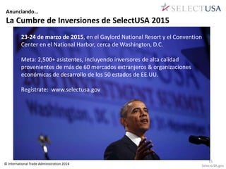 Anunciando… 
La Cumbre de Inversiones de SelectUSA 2015 
23-24 de marzo de 2015, en el Gaylord National Resort y el Convention 
Center en el National Harbor, cerca de Washington, D.C. 
Meta: 2,500+ asistentes, incluyendo inversores de alta calidad 
provenientes de más de 60 mercados extranjeros & organizaciones 
económicas de desarrollo de los 50 estados de EE.UU. 
Regístrate: www.selectusa.gov 
15 
© International Trade Administration 2014 SelectUSA.gov 
 