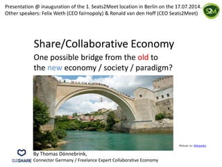Share/Collaborative Economy
One possible bridge from the old to
the new economy / society / paradigm?
Picture: cc: Wikipedia
By Thomas Dönnebrink,
Connector Germany / Freelance Expert Collaborative Economy
Presentation @ inauguration of the 1. Seats2Meet location in Berlin on the 17.07.2014.
Other speakers: Felix Weth (CEO fairnopoly) & Ronald van den Hoff (CEO Seats2Meet)
 