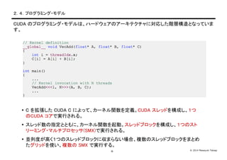 © 2014 Masayuki Takagi-9-
２．４．プログラミング・モデル
CUDA のプログラミング・モデルは、ハードウェアのアーキテクチャに対応した階層構造となっていま
す。
 C を拡張した CUDA C によって、カーネル関数を定義。CUDA スレッドを構成し、１つ
のCUDA コアで実行される。
 スレッド数の指定とともに、カーネル関数を起動。スレッドブロックを構成し、１つのスト
リーミング・マルチプロセッサ(SMX)で実行される。
 並列度が高く１つのスレッドブロックに収まらない場合、複数のスレッドブロックをまとめ
たグリッドを使い、複数の SMX で実行する。
 