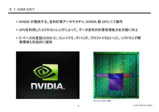 © 2014 Masayuki Takagi-6-
２．１．CUDA とは？
 NVIDIA が提供する、並列計算アーキテクチャ。NVIDIA 製 GPU にて動作
 GPUを利用したコプロセッシングによって、データ並列の計算処理能力を大幅に向上
 C ベースの言語(CUDA C)、コンパイラ、デバッガ、プロファイラといった、ソフトウェア開
発環境も包括的に提供
Kepler GK110 のチップ写真
 