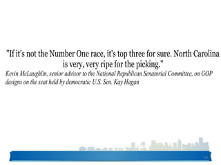 13
"If it's not the Number One race, it's top three for sure. North Carolina
is very, very ripe for the picking."
Kevin McLaughlin, senior advisor to the National Republican Senatorial Committee, on GOP
designs on the seat held by democratic U.S. Sen. Kay Hagan
 