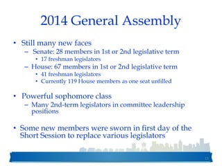 2014 General Assembly
• Still many new faces
– Senate: 28 members in 1st or 2nd legislative term
• 17 freshman legislators
– House: 67 members in 1st or 2nd legislative term
• 41 freshman legislators
• Currently 119 House members as one seat unfilled
• Powerful sophomore class
– Many 2nd-term legislators in committee leadership
positions
• Some new members were sworn in first day of the
Short Session to replace various legislators
15
 