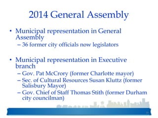 2014 General Assembly
• Municipal representation in General
Assembly
– 36 former city officials now legislators
• Municipal representation in Executive
branch
– Gov. Pat McCrory (former Charlotte mayor)
– Sec. of Cultural Resources Susan Kluttz (former
Salisbury Mayor)
– Gov. Chief of Staff Thomas Stith (former Durham
city councilman)
16
 
