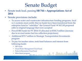 Senate Budget
• Senate took lead, passing SB 744—Appropriations Act of
2014
• Senate provisions include:
– To access water and wastewater infrastructure funding programs, local
w/s systems must certify that no funds have been transferred from the
enterprise fund to “subsidize” the General Fund  NCLM proposed
edits to original language that were accepted
– Powell Bill funds for FY 2014-15 allocated at $146.3 million (increase
due to revised motor fuel tax collection projections)
– Additional $73.7 million to Strategic Transportation Investments
program
– To pay for teacher raises, took fund balances and interest from
following funds:
• SRF funds
• Clean Water Management Trust Fund
• Parks & Recreation Trust Fund
• Main Street program
38
 
