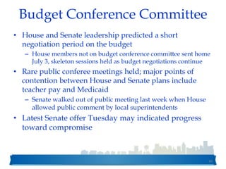 Budget Conference Committee
• House and Senate leadership predicted a short
negotiation period on the budget
– House members not on budget conference committee sent home
July 3, skeleton sessions held as budget negotiations continue
• Rare public conferee meetings held; major points of
contention between House and Senate plans include
teacher pay and Medicaid
– Senate walked out of public meeting last week when House
allowed public comment by local superintendents
• Latest Senate offer Tuesday may indicated progress
toward compromise
40
 