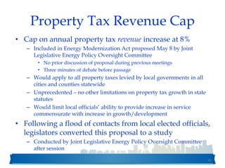 Property Tax Revenue Cap
• Cap on annual property tax revenue increase at 8%
– Included in Energy Modernization Act proposed May 8 by Joint
Legislative Energy Policy Oversight Committee
• No prior discussion of proposal during previous meetings
• Three minutes of debate before passage
– Would apply to all property taxes levied by local governments in all
cities and counties statewide
– Unprecedented – no other limitations on property tax growth in state
statutes
– Would limit local officials’ ability to provide increase in service
commensurate with increase in growth/development
• Following a flood of contacts from local elected officials,
legislators converted this proposal to a study
– Conducted by Joint Legislative Energy Policy Oversight Committee
after session
41
 