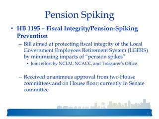Pension Spiking
• HB 1195 – Fiscal Integrity/Pension-Spiking
Prevention
– Bill aimed at protecting fiscal integrity of the Local
Government Employees Retirement System (LGERS)
by minimizing impacts of “pension spikes”
• Joint effort by NCLM, NCACC, and Treasurer’s Office
– Received unanimous approval from two House
committees and on House floor; currently in Senate
committee
42
 