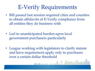 E-Verify Requirements
• Bill passed last session required cities and counties
to obtain affidavits of E-Verify compliance from
all entities they do business with
• Led to unanticipated burden upon local
government purchasers particularly
• League working with legislators to clarify statute
and have requirement apply only to purchases
over a certain dollar threshold
44
 