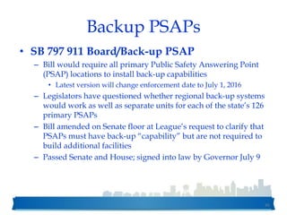 Backup PSAPs
• SB 797 911 Board/Back-up PSAP
– Bill would require all primary Public Safety Answering Point
(PSAP) locations to install back-up capabilities
• Latest version will change enforcement date to July 1, 2016
– Legislators have questioned whether regional back-up systems
would work as well as separate units for each of the state’s 126
primary PSAPs
– Bill amended on Senate floor at League’s request to clarify that
PSAPs must have back-up “capability” but are not required to
build additional facilities
– Passed Senate and House; signed into law by Governor July 9
45
 