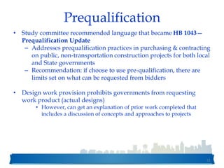 Prequalification
• Study committee recommended language that became HB 1043—
Prequalification Update
– Addresses prequalification practices in purchasing & contracting
on public, non-transportation construction projects for both local
and State governments
– Recommendation: if choose to use pre-qualification, there are
limits set on what can be requested from bidders
• Design work provision prohibits governments from requesting
work product (actual designs)
• However, can get an explanation of prior work completed that
includes a discussion of concepts and approaches to projects
51
 
