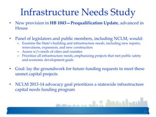 Infrastructure Needs Study
• New provision in HB 1043—Prequalification Update, advanced in
House
• Panel of legislators and public members, including NCLM, would:
– Examine the State’s building and infrastructure needs, including new repairs,
renovations, expansion, and new construction
– Assess w/s needs of cities and counties
– Prioritize all infrastructure needs, emphasizing projects that met public safety
and economic development goals
• Goal: lay the groundwork for future funding requests to meet these
unmet capital projects
• NCLM 2013-14 advocacy goal prioritizes a statewide infrastructure
capital needs funding program
52
 