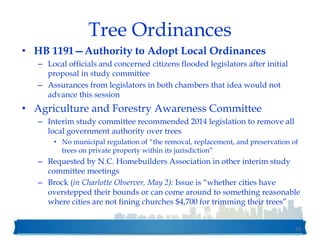 Tree Ordinances
• HB 1191—Authority to Adopt Local Ordinances
– Local officials and concerned citizens flooded legislators after initial
proposal in study committee
– Assurances from legislators in both chambers that idea would not
advance this session
• Agriculture and Forestry Awareness Committee
– Interim study committee recommended 2014 legislation to remove all
local government authority over trees
• No municipal regulation of “the removal, replacement, and preservation of
trees on private property within its jurisdiction”
– Requested by N.C. Homebuilders Association in other interim study
committee meetings
– Brock (in Charlotte Observer, May 2): Issue is “whether cities have
overstepped their bounds or can come around to something reasonable
where cities are not fining churches $4,700 for trimming their trees”
53
 