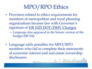 MPO/RPO Ethics
• Provision related to ethics requirements for
members of metropolitan and rural planning
organizations became law with Governor’s
signature of HB 1025 DOT/DMV Changes
– Language also appeared in the Senate version of the
budget (SB 744)
• Language adds penalties for MPO/RPO
members who fail to complete their statements
of economic interest and real estate ownership
disclosures
54
 