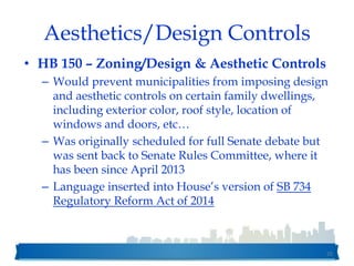 Aesthetics/Design Controls
• HB 150 – Zoning/Design & Aesthetic Controls
– Would prevent municipalities from imposing design
and aesthetic controls on certain family dwellings,
including exterior color, roof style, location of
windows and doors, etc…
– Was originally scheduled for full Senate debate but
was sent back to Senate Rules Committee, where it
has been since April 2013
– Language inserted into House’s version of SB 734
Regulatory Reform Act of 2014
55
 