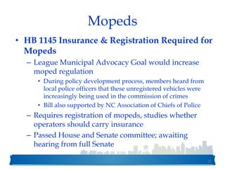 Mopeds
• HB 1145 Insurance & Registration Required for
Mopeds
– League Municipal Advocacy Goal would increase
moped regulation
• During policy development process, members heard from
local police officers that these unregistered vehicles were
increasingly being used in the commission of crimes
• Bill also supported by NC Association of Chiefs of Police
– Requires registration of mopeds, studies whether
operators should carry insurance
– Passed House and Senate committee; awaiting
hearing from full Senate
57
 