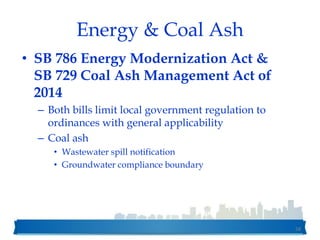 Energy & Coal Ash
• SB 786 Energy Modernization Act &
SB 729 Coal Ash Management Act of
2014
– Both bills limit local government regulation to
ordinances with general applicability
– Coal ash
• Wastewater spill notification
• Groundwater compliance boundary
58
 