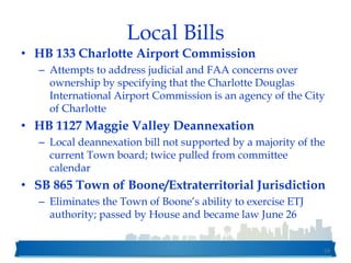 Local Bills
• HB 133 Charlotte Airport Commission
– Attempts to address judicial and FAA concerns over
ownership by specifying that the Charlotte Douglas
International Airport Commission is an agency of the City
of Charlotte
• HB 1127 Maggie Valley Deannexation
– Local deannexation bill not supported by a majority of the
current Town board; twice pulled from committee
calendar
• SB 865 Town of Boone/Extraterritorial Jurisdiction
– Eliminates the Town of Boone’s ability to exercise ETJ
authority; passed by House and became law June 26
59
 