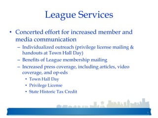League Services
• Concerted effort for increased member and
media communication
– Individualized outreach (privilege license mailing &
handouts at Town Hall Day)
– Benefits of League membership mailing
– Increased press coverage, including articles, video
coverage, and op-eds
• Town Hall Day
• Privilege License
• State Historic Tax Credit
6
 