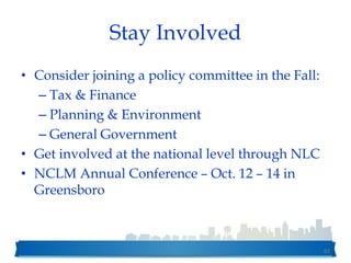 Stay Involved
• Consider joining a policy committee in the Fall:
– Tax & Finance
– Planning & Environment
– General Government
• Get involved at the national level through NLC
• NCLM Annual Conference – Oct. 12 – 14 in
Greensboro
62
 