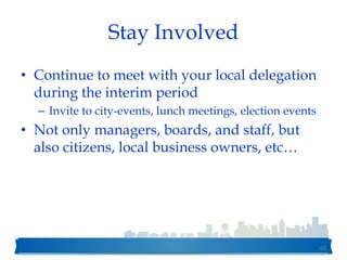 Stay Involved
• Continue to meet with your local delegation
during the interim period
– Invite to city-events, lunch meetings, election events
• Not only managers, boards, and staff, but
also citizens, local business owners, etc…
63
 