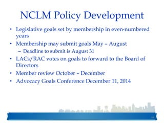 NCLM Policy Development
• Legislative goals set by membership in even-numbered
years
• Membership may submit goals May – August
– Deadline to submit is August 31
• LACs/RAC votes on goals to forward to the Board of
Directors
• Member review October – December
• Advocacy Goals Conference December 11, 2014
64
 