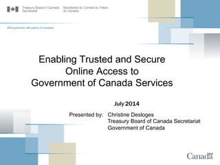 Enabling Trusted and Secure
Online Access to
Government of Canada Services
July 2014
Presented by: Christine Desloges
Treasury Board of Canada Secretariat
Government of Canada
 