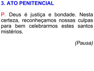 3. ATO PENITENCIAL
P. Deus é justiça e bondade. Nesta
certeza, reconheçamos nossas culpas
para bem celebrarmos estes santos
mistérios.
(Pausa)
 
