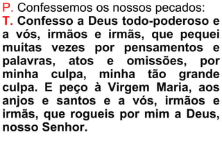 P. Confessemos os nossos pecados:
T. Confesso a Deus todo-poderoso e
a vós, irmãos e irmãs, que pequei
muitas vezes por pensamentos e
palavras, atos e omissões, por
minha culpa, minha tão grande
culpa. E peço à Virgem Maria, aos
anjos e santos e a vós, irmãos e
irmãs, que rogueis por mim a Deus,
nosso Senhor.
 