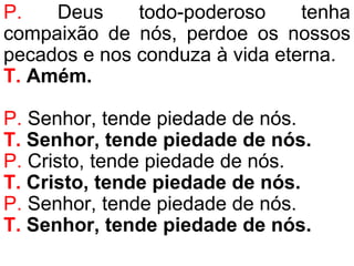 P. Deus todo-poderoso tenha
compaixão de nós, perdoe os nossos
pecados e nos conduza à vida eterna.
T. Amém.
P. Senhor, tende piedade de nós.
T. Senhor, tende piedade de nós.
P. Cristo, tende piedade de nós.
T. Cristo, tende piedade de nós.
P. Senhor, tende piedade de nós.
T. Senhor, tende piedade de nós.
 