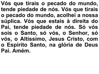 Vós que tirais o pecado do mundo,
tende piedade de nós. Vós que tirais
o pecado do mundo, acolhei a nossa
súplica. Vós que estais à direita do
Pai, tende piedade de nós. Só vós
sois o Santo, só vós, o Senhor, só
vós, o Altíssimo, Jesus Cristo, com
o Espírito Santo, na glória de Deus
Pai. Amém.
 