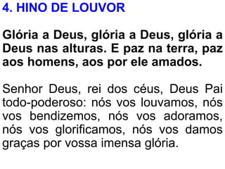 4. HINO DE LOUVOR
Glória a Deus, glória a Deus, glória a
Deus nas alturas. E paz na terra, paz
aos homens, aos por ele amados.
Senhor Deus, rei dos céus, Deus Pai
todo-poderoso: nós vos louvamos, nós
vos bendizemos, nós vos adoramos,
nós vos glorificamos, nós vos damos
graças por vossa imensa glória.
 