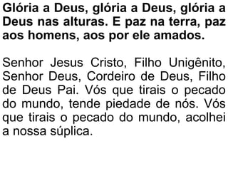 Glória a Deus, glória a Deus, glória a
Deus nas alturas. E paz na terra, paz
aos homens, aos por ele amados.
Senhor Jesus Cristo, Filho Unigênito,
Senhor Deus, Cordeiro de Deus, Filho
de Deus Pai. Vós que tirais o pecado
do mundo, tende piedade de nós. Vós
que tirais o pecado do mundo, acolhei
a nossa súplica.
 