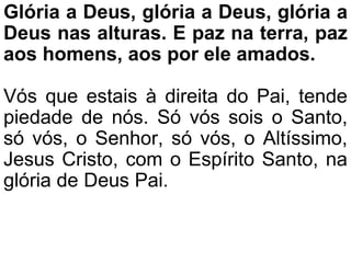 Glória a Deus, glória a Deus, glória a
Deus nas alturas. E paz na terra, paz
aos homens, aos por ele amados.
Vós que estais à direita do Pai, tende
piedade de nós. Só vós sois o Santo,
só vós, o Senhor, só vós, o Altíssimo,
Jesus Cristo, com o Espírito Santo, na
glória de Deus Pai.
 
