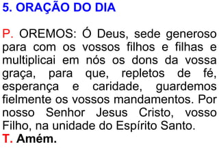 5. ORAÇÃO DO DIA
P. OREMOS: Ó Deus, sede generoso
para com os vossos filhos e filhas e
multiplicai em nós os dons da vossa
graça, para que, repletos de fé,
esperança e caridade, guardemos
fielmente os vossos mandamentos. Por
nosso Senhor Jesus Cristo, vosso
Filho, na unidade do Espírito Santo.
T. Amém.
 