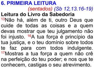6. PRIMEIRA LEITURA
(sentados) (Sb 12,13.16-19)
Leitura do Livro da Sabedoria
13Não há, além de ti, outro Deus que
cuide de todas as coisas e a quem
devas mostrar que teu julgamento não
foi injusto. 16A tua força é princípio da
tua justiça, e o teu domínio sobre todos
te faz para com todos indulgente.
17Mostras a tua força a quem não crê
na perfeição do teu poder; e nos que te
conhecem, castigas o seu atrevimento.
 